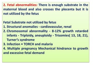 2. Fetal abnormalities: There is enough substrate in the
maternal blood and also crosses the plecenta but it is
not utilized by the fetus
Fetal Substrate not utilized by fetus
1. Structural anomalies - cardiovascular, renal
2. Chromosomal abnormality - 8-12% growth retarded
infants - Triploidy, aneuploidy - Trisomies( 13, 18, 21),
Turner’s syndrome
3. Infection • TORCH and malaria
4. Multiple pregnancy Mechanical hindrance to growth
and excessive fetal demand
 