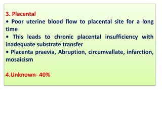 3. Placental
• Poor uterine blood flow to placental site for a long
time
• This leads to chronic placental insufficiency with
inadequate substrate transfer
• Placenta praevia, Abruption, circumvallate, infarction,
mosaicism
4.Unknown- 40%
 