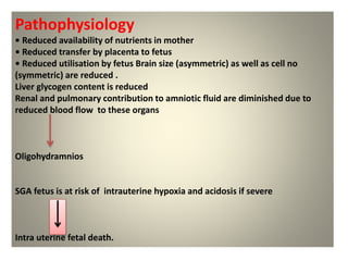 Pathophysiology
• Reduced availability of nutrients in mother
• Reduced transfer by placenta to fetus
• Reduced utilisation by fetus Brain size (asymmetric) as well as cell no
(symmetric) are reduced .
Liver glycogen content is reduced
Renal and pulmonary contribution to amniotic fluid are diminished due to
reduced blood flow to these organs
Oligohydramnios
SGA fetus is at risk of intrauterine hypoxia and acidosis if severe
Intra uterine fetal death.
 