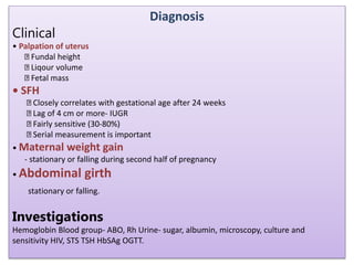 Diagnosis
Clinical
• Palpation of uterus
Fundal height
Liqour volume
Fetal mass
• SFH
Closely correlates with gestational age after 24 weeks
Lag of 4 cm or more- IUGR
Fairly sensitive (30-80%)
Serial measurement is important
• Maternal weight gain
- stationary or falling during second half of pregnancy
• Abdominal girth
stationary or falling.
Investigations
Hemoglobin Blood group- ABO, Rh Urine- sugar, albumin, microscopy, culture and
sensitivity HIV, STS TSH HbSAg OGTT.
 