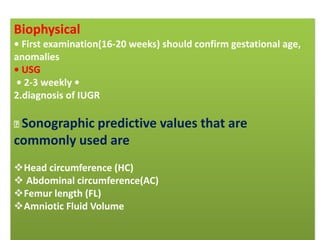 Biophysical
• First examination(16-20 weeks) should confirm gestational age,
anomalies
• USG
• 2-3 weekly •
2.diagnosis of IUGR
Sonographic predictive values that are
commonly used are
Head circumference (HC)
 Abdominal circumference(AC)
Femur length (FL)
Amniotic Fluid Volume
 