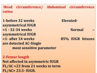 Head circumference/ Abdominal circumference
ratios
1-before 32 weeks Elevated-
asymmetrical IUGR
=1 - 32-34 weeks Normal –
asymmetrical IUGR
<1- after 34 weeks 85% IUGR fetuses
are detected AC-Single
most sensitive parameter
2-Femur length
Not affected in asymmetric IUGR
FL/AC =22 from 21 weeks to term
FL/AC> 23.5- IUGR.
 