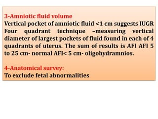 3-Amniotic fluid volume
Vertical pocket of amniotic fluid <1 cm suggests IUGR
Four quadrant technique –measuring vertical
diameter of largest pockets of fluid found in each of 4
quadrants of uterus. The sum of results is AFI AFI 5
to 25 cm- normal AFI< 5 cm- oligohydramnios.
4-Anatomical survey:
To exclude fetal abnormalities
 