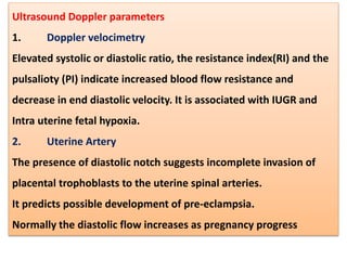 Ultrasound Doppler parameters
1. Doppler velocimetry
Elevated systolic or diastolic ratio, the resistance index(RI) and the
pulsalioty (PI) indicate increased blood flow resistance and
decrease in end diastolic velocity. It is associated with IUGR and
Intra uterine fetal hypoxia.
2. Uterine Artery
The presence of diastolic notch suggests incomplete invasion of
placental trophoblasts to the uterine spinal arteries.
It predicts possible development of pre-eclampsia.
Normally the diastolic flow increases as pregnancy progress
 