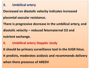 3. Umbilical artery
Decreased en diastolic velocity indicates increased
placental vascular resistance.
There is progressive decrease in the umbilical artery, end
diastolic velocity – reduced fetomaternal O2 and
nutrient exchange.
4. Umbilical artery Doppler study
It should be primary surveillance tool in the IUGR fetus.
It predicts, moderates acidosis and recommends delivery
when there presence of AREDV
 