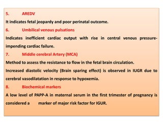 5. AREDV
It indicates fetal jeopardy and poor perinatal outcome.
6. Umbilical venous pulsations
Indicates inefficient cardiac output with rise in central venous pressure-
impending cardiac failure.
7. Middle cerebral Artery (MCA)
Method to assess the resistance to flow in the fetal brain circulation.
Increased diastolic velocity (Brain sparing effect) is observed in IUGR due to
cerebral vasodilatation in response to hypoxemia.
8. Biochemical markers
A low level of PAPP-A in maternal serum in the first trimester of pregnancy is
considered a marker of major risk factor for IGUR.
 