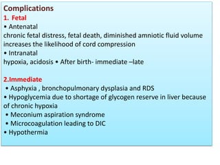 Complications
1. Fetal
• Antenatal
chronic fetal distress, fetal death, diminished amniotic fluid volume
increases the likelihood of cord compression
• Intranatal
hypoxia, acidosis • After birth- immediate –late
2.Immediate
• Asphyxia , bronchopulmonary dysplasia and RDS
• Hypoglycemia due to shortage of glycogen reserve in liver because
of chronic hypoxia
• Meconium aspiration syndrome
• Microcoagulation leading to DIC
• Hypothermia
 