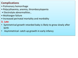 Complications
• Pulmonary hemorrhage
• Polycythaemia, anemia, thrombocytopenia
• Electrolyte abnormalities ,
• Multiorgan failure
• Increased perinatal mortality and morbidity
3. Late
• Symmetrical growth retarded baby is likely to grow slowly after
birth
• Asymmetrical- catch up growth in early infancy
 