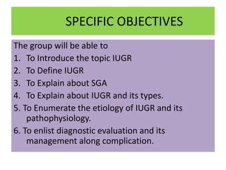 SPECIFIC OBJECTIVES
The group will be able to
1. To Introduce the topic IUGR
2. To Define IUGR
3. To Explain about SGA
4. To Explain about IUGR and its types.
5. To Enumerate the etiology of IUGR and its
pathophysiology.
6. To enlist diagnostic evaluation and its
management along complication.
 