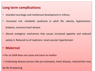 Long term complications:
• retarded neurologic and intellectual development in infancy
• Increased risk- metabolic syndrome in adult life: obesity, hypertension,
diabetes, coronary heart disease
• altered orexigenic mechanism that causes increased appetite and reduced
satiety 4. Reduced no of nephrons- renal vascular hypertension
• Maternal
• Per se IUGR does not cause any harm to mother
• Underlying disease process like pre-eclampsia, heart disease, malnutrition may
be life threatening
 