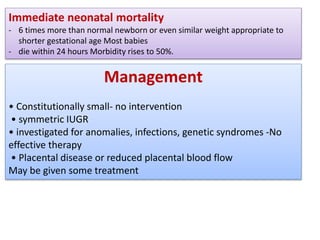 Immediate neonatal mortality
- 6 times more than normal newborn or even similar weight appropriate to
shorter gestational age Most babies
- die within 24 hours Morbidity rises to 50%.
Management
• Constitutionally small- no intervention
• symmetric IUGR
• investigated for anomalies, infections, genetic syndromes -No
effective therapy
• Placental disease or reduced placental blood flow
May be given some treatment
 