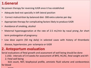 1.General
No proven therapy for reversing IUGR once it has established
• Adequate bed rest specially in left lateral position
• Correct malnutrition by balanced diet- 300 extra calories per day
• Appropriate therapy for complicating factors likely to produce IUGR
• Avoidance of smoking, alcohol
• Maternal hyperoxygenation at the rate of 2.5 mL/min by nasal prong ,for short
term prolongation of pregnancy
• Low dose aspirin (50 mg daily) in selected cases with history of thrombotic
disease, hypertension, pre- eclampsia or IUGR
2. Antepartum evaluation
Serial evaluations of fetal growth and assessment of well being should be done
1.USG: intervals of 3-4 weeks for assessment of BPD, HC/AC, fetal weight and AFI
2. Fetal well being
kick count, NST, biophysical profile, amniotic fluid volume and cordocentesis
for blood
 