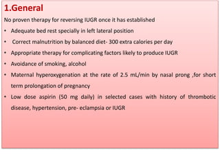 1.General
No proven therapy for reversing IUGR once it has established
• Adequate bed rest specially in left lateral position
• Correct malnutrition by balanced diet- 300 extra calories per day
• Appropriate therapy for complicating factors likely to produce IUGR
• Avoidance of smoking, alcohol
• Maternal hyperoxygenation at the rate of 2.5 mL/min by nasal prong ,for short
term prolongation of pregnancy
• Low dose aspirin (50 mg daily) in selected cases with history of thrombotic
disease, hypertension, pre- eclampsia or IUGR
 