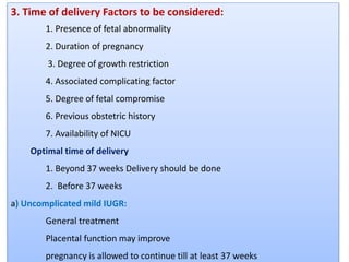 3. Time of delivery Factors to be considered:
1. Presence of fetal abnormality
2. Duration of pregnancy
3. Degree of growth restriction
4. Associated complicating factor
5. Degree of fetal compromise
6. Previous obstetric history
7. Availability of NICU
Optimal time of delivery
1. Beyond 37 weeks Delivery should be done
2. Before 37 weeks
a) Uncomplicated mild IUGR:
General treatment
Placental function may improve
pregnancy is allowed to continue till at least 37 weeks
 