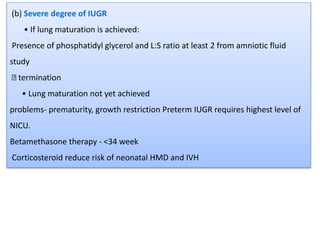 (b) Severe degree of IUGR
• If lung maturation is achieved:
Presence of phosphatidyl glycerol and L:S ratio at least 2 from amniotic fluid
study
termination
• Lung maturation not yet achieved
problems- prematurity, growth restriction Preterm IUGR requires highest level of
NICU.
Betamethasone therapy - <34 week
Corticosteroid reduce risk of neonatal HMD and IVH
 