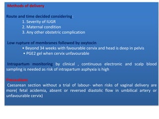 Methods of delivery
Route and time decided considering:
1. Severity of IUGR
2. Maternal condition
3. Any other obstetric complication
Low rupture of membranes followed by oxytocin
• Beyond 34 weeks with favourable cervix and head is deep in pelvis
• PGE2 gel when cervix unfavourable
Intrapartum monitoring by clinical , continuous electronic and scalp blood
sampling is needed as risk of intrapartum asphyxia is high
Precautions
Caesarean section without a trial of labour- when risks of vaginal delivery are
more( fetal acidemia, absent or reversed diastolic flow in umbilical artery or
unfavourable cervix)
 