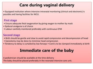 Care during vaginal delivery
• Equipped institution where intensive intranatal monitoring (clinical and electronic) is
possible and having facilities for NICU.
First stage
• Ensure adequate fetal oxygenation by giving oxygen to mother by mask
• Epidural analgesia is of choice
• Labour carefully monitored preferably with continuous EFM
Second stage
• Birth should be gentle and slow to avoid rapid compression and decompression of head
• Episiotomy may be done to minimise head compression
• Tendency to delay is curtailed by low forceps • Cord is to be clamped immediately at birth
Immediate care of the baby
A pediatrician should be available at the time delivery
The baby should be placed preferably in the neonatal intensive care unit.
 
