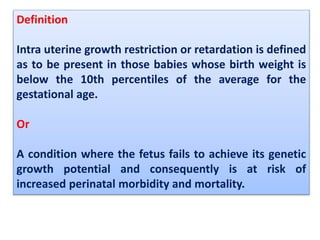 Definition
Intra uterine growth restriction or retardation is defined
as to be present in those babies whose birth weight is
below the 10th percentiles of the average for the
gestational age.
Or
A condition where the fetus fails to achieve its genetic
growth potential and consequently is at risk of
increased perinatal morbidity and mortality.
 