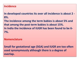 Incidence
In developed countries its over all incidence is about 2 -
8%.
The incidence among the term babies is about 5% and
that among the post term babies is about 15%.
In India the incidence of IUGR has been found to be 6-
7%.
Nomenclature
Small for gestational age (SGA) and IUGR are too often
used synonymously although there is a degree of
overlap.
 