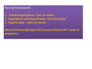 Normal fetal growth
1. Cellular hyperplasia- upto 16 weeks
2. Hyperplasia and hypertrophy- 16 to 32 weeks
3. Hypertrophy – after 32 weeks.
Most of fetal weight gain (23) occurs beyond 24th week of
pregnancy.
 
