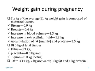Weight gain during pregnancy
9/19/2023 14
 Six kg of the average 11 kg weight gain is composed of
maternal tissues
 Uterus—0.9 kg
 Breasts—0.4 kg
 Increase in blood volume—1.3 kg
 Increase in extracellular fluid—1.2 kg
 Accumulation of fat (mainly) and protein—3.5 kg
 Of 5 kg of fetal tissues
 Fetus—3.3 kg,
 placenta—0.6 kg and
 liquor—0.8 kg foetus)
 Of this 11 kg, 7 kg are water, 3 kg fat and 1 kg protein
 