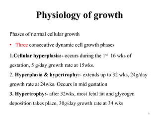 Physiology of growth
Phases of normal cellular growth
• Three consecutive dynamic cell growth phases
1.Cellular hyperplasia:- occurs during the 1st 16 wks of
gestation, 5 g/day growth rate at 15wks.
2. Hyperplasia & hypertrophy:- extends up to 32 wks, 24g/day
growth rate at 24wks. Occurs in mid gestation
3. Hypertrophy:- after 32wks, most fetal fat and glycogen
deposition takes place, 30g/day growth rate at 34 wks
9
 
