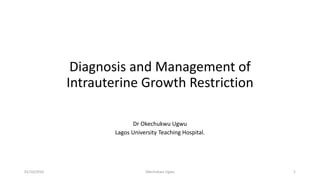 Diagnosis and Management of
Intrauterine Growth Restriction
Dr Okechukwu Ugwu
Lagos University Teaching Hospital.
01/10/2016 Okechukwu Ugwu 1
 