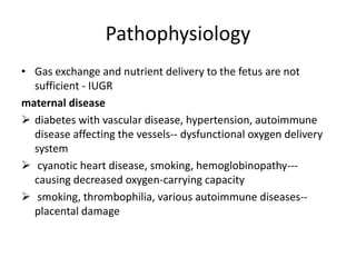 Pathophysiology
• Gas exchange and nutrient delivery to the fetus are not
sufficient - IUGR
maternal disease
 diabetes with vascular disease, hypertension, autoimmune
disease affecting the vessels-- dysfunctional oxygen delivery
system
 cyanotic heart disease, smoking, hemoglobinopathy---
causing decreased oxygen-carrying capacity
 smoking, thrombophilia, various autoimmune diseases--
placental damage
 