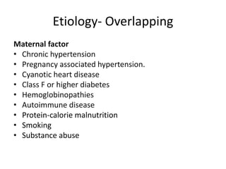 Etiology- Overlapping
Maternal factor
• Chronic hypertension
• Pregnancy associated hypertension.
• Cyanotic heart disease
• Class F or higher diabetes
• Hemoglobinopathies
• Autoimmune disease
• Protein-calorie malnutrition
• Smoking
• Substance abuse
 
