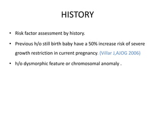 HISTORY
• Risk factor assessment by history.
• Previous h/o still birth baby have a 50% increase risk of severe
growth restriction in current pregnancy. (Villar J,AJOG 2006)
• h/o dysmorphic feature or chromosomal anomaly .
 