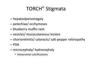 TORCH” Stigmata
– hepatoslpenomegaly
– petechiae/ ecchymoses
– blueberry muffin rash
– vesicles/ mucocutaneous lesions
– chorioretinitis/ cataracts/ salt-pepper retinopathy
– PDA
– microcephaly/ hydrocephaly
• Intracranial calcifications
 