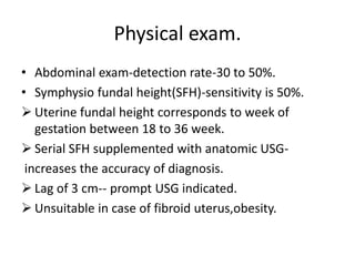 Physical exam.
• Abdominal exam-detection rate-30 to 50%.
• Symphysio fundal height(SFH)-sensitivity is 50%.
 Uterine fundal height corresponds to week of
gestation between 18 to 36 week.
 Serial SFH supplemented with anatomic USG-
increases the accuracy of diagnosis.
 Lag of 3 cm-- prompt USG indicated.
 Unsuitable in case of fibroid uterus,obesity.
 