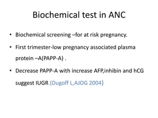 Biochemical test in ANC
• Biochemical screening –for at risk pregnancy.
• First trimester-low pregnancy associated plasma
protein –A(PAPP-A) .
• Decrease PAPP-A with increase AFP,inhibin and hCG
suggest IUGR.(Dugoff L,AJOG 2004)
 