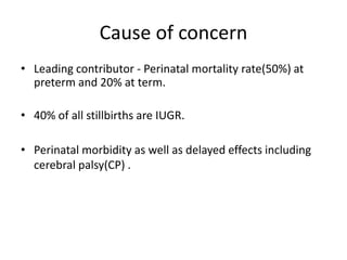 Cause of concern
• Leading contributor - Perinatal mortality rate(50%) at
preterm and 20% at term.
• 40% of all stillbirths are IUGR.
• Perinatal morbidity as well as delayed effects including
cerebral palsy(CP) .
 