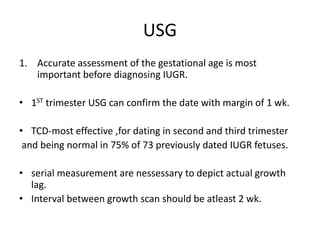 USG
1. Accurate assessment of the gestational age is most
important before diagnosing IUGR.
• 1ST trimester USG can confirm the date with margin of 1 wk.
• TCD-most effective ,for dating in second and third trimester
and being normal in 75% of 73 previously dated IUGR fetuses.
• serial measurement are nessessary to depict actual growth
lag.
• Interval between growth scan should be atleast 2 wk.
 