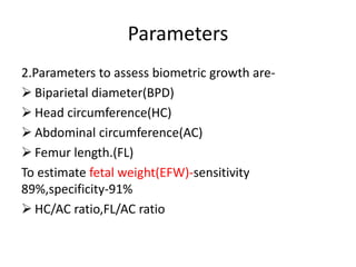 Parameters
2.Parameters to assess biometric growth are-
 Biparietal diameter(BPD)
 Head circumference(HC)
 Abdominal circumference(AC)
 Femur length.(FL)
To estimate fetal weight(EFW)-sensitivity
89%,specificity-91%
 HC/AC ratio,FL/AC ratio
 