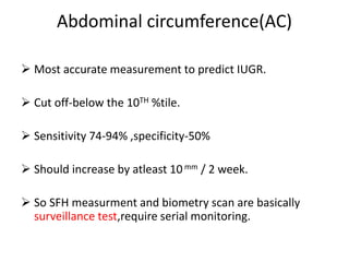 Abdominal circumference(AC)
 Most accurate measurement to predict IUGR.
 Cut off-below the 10TH %tile.
 Sensitivity 74-94% ,specificity-50%
 Should increase by atleast 10mm / 2 week.
 So SFH measurment and biometry scan are basically
surveillance test,require serial monitoring.
 