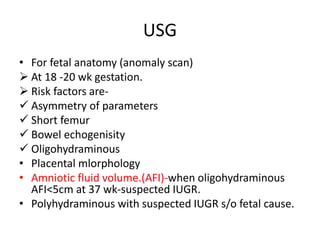 USG
• For fetal anatomy (anomaly scan)
 At 18 -20 wk gestation.
 Risk factors are-
 Asymmetry of parameters
 Short femur
 Bowel echogenisity
 Oligohydraminous
• Placental mlorphology
• Amniotic fluid volume.(AFI)-when oligohydraminous
AFI<5cm at 37 wk-suspected IUGR.
• Polyhydraminous with suspected IUGR s/o fetal cause.
 