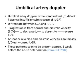 Umbilical artery doppler
• Umblical artey doppler is the standard test ,to detect
Placental insufficiency(m.c cause of IUGR)
• Diffrentiate between SGA and IUGR.
• Progression is from normal end-diastolic velocity
(EDV)---- to decreased,---- to absent to ------reverse
EDV.
• Absent or reversed end-diastolic velocities are mostly
S/O early-onset IUGR.
• These patterns seen to be present approx. 1 week
before the acute deterioration.(Ferrazzi E,2002)
 
