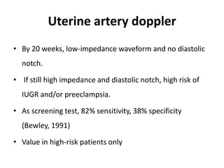 Uterine artery doppler
• By 20 weeks, low-impedance waveform and no diastolic
notch.
• If still high impedance and diastolic notch, high risk of
IUGR and/or preeclampsia.
• As screening test, 82% sensitivity, 38% specificity
(Bewley, 1991)
• Value in high-risk patients only
 