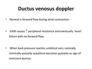 Ductus venosus doppler
• Normal is forward flow during atrial contraction.
• IUGR causes  peripheral resistance and eventually heart
failure with no forward flow.
• When back pressure reaches umbilical vein, normally
minimally pulsatile waveform becomes pulsatile as sign of
imminent demise.
 