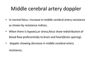 Middle cerebral artery doppler
• In normal fetus –increase in middle cerebral artery resistance
as shown by resistance indices.
• When there is hypoxia,or stress,fetus show redistribution of
blood flow preferentially to brain and heart(brain sparing).
• doppler showing decrease in middle cerebral artery
resistance.
 