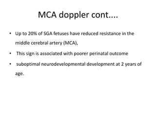 MCA doppler cont....
• Up to 20% of SGA fetuses have reduced resistance in the
middle cerebral artery (MCA),
• This sign is associated with poorer perinatal outcome
• suboptimal neurodevelopmental development at 2 years of
age.
 