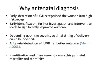 Why antenatal diagnosis
• Early detection of IUGR categorised the women into high
risk group.
• Early identification, further investigation and intervention
leads to significantly improved outcome.
• Depending upon the severity optimal timing of delivery
could be decided.
• Antenatal detection of IUGR has better outcome.(Molin
J.2005).
• Identification and management lowers this perinatal
mortality and morbidity.
 