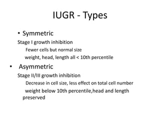 IUGR - Types
• Symmetric
Stage I growth inhibition
Fewer cells but normal size
weight, head, length all < 10th percentile
• Asymmetric
Stage II/III growth inhibition
Decrease in cell size, less effect on total cell number
weight below 10th percentile,head and length
preserved
 
