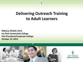 Delivering Outreach Training
to Adult Learners
Rebecca Nickoli, Ed.D.
Ivy Tech Community College
Vice President/Corporate College
October 12, 2013

 