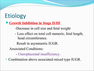 Etiology
Growth Inhibition in Stage II/III

-Decrease in cell size and fetal weight
- Less effect on total cell numeric, fetal length,
head circumferance.
Result in asymmetric IUGR.
Associated Conditions:
- Uteroplacental insufficiency.
• Combination above associated mixed type IUGR.

 