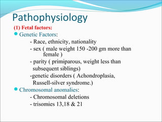 Pathophysiology
(1) Fetal factors:
Genetic Factors:

- Race, ethnicity, nationality
- sex ( male weight 150 -200 gm more than
female )
- parity ( primiparous, weight less than
subsequent siblings)
-genetic disorders ( Achondroplasia,
Russell-silver syndrome.)
Chromosomal anomalies:
- Chromosomal deletions
- trisomies 13,18 & 21

 