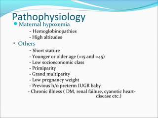 Pathophysiology

Maternal hypoxemia
- Hemoglobinopathies
- High altitudes

• Others

- Short stature

- Younger or older age (<15 and >45)
- Low socioeconomic class
- Primiparity
- Grand multiparity
- Low pregnancy weight
- Previous h/o preterm IUGR baby
- Chronic illness ( DM, renal failure, cyanotic heartdisease etc.)

 