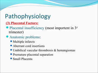 Pathophysiology
(3) Placental Factors:
Placental insufficiency (most importent in 3rd

trimester)
Anatomic problems:
Multiple infarcts

Aberrant cord insertions
Umbilical vascular thrombosis & hemangiomas
Premature placental separation
Small Placenta

 